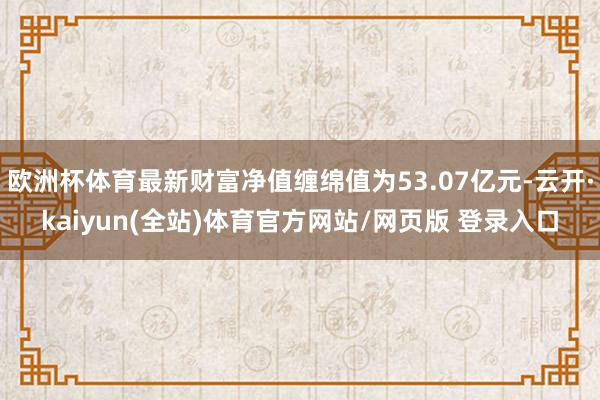 欧洲杯体育最新财富净值缠绵值为53.07亿元-云开·kaiyun(全站)体育官方网站/网页版 登录入口