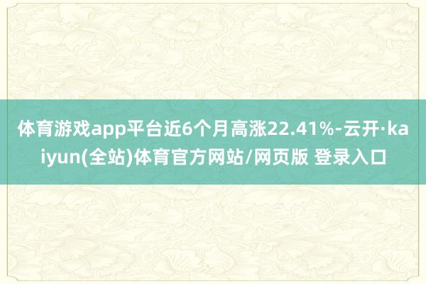 体育游戏app平台近6个月高涨22.41%-云开·kaiyun(全站)体育官方网站/网页版 登录入口