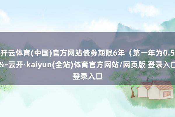 开云体育(中国)官方网站债券期限6年（第一年为0.5%-云开·kaiyun(全站)体育官方网站/网页版 登录入口