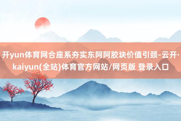 开yun体育网合座系夯实东阿阿胶块价值引颈-云开·kaiyun(全站)体育官方网站/网页版 登录入口