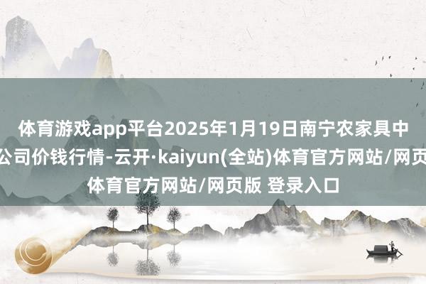 体育游戏app平台2025年1月19日南宁农家具中心有限株连公司价钱行情-云开·kaiyun(全站)体育官方网站/网页版 登录入口