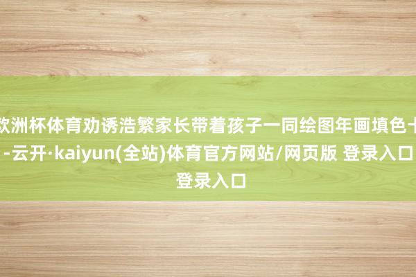 欧洲杯体育劝诱浩繁家长带着孩子一同绘图年画填色卡-云开·kaiyun(全站)体育官方网站/网页版 登录入口