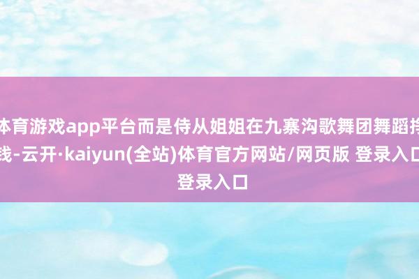 体育游戏app平台而是侍从姐姐在九寨沟歌舞团舞蹈挣钱-云开·kaiyun(全站)体育官方网站/网页版 登录入口