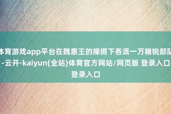 体育游戏app平台在魏惠王的撺掇下各派一万精锐部队-云开·kaiyun(全站)体育官方网站/网页版 登录入口