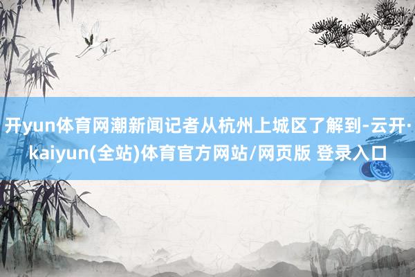 开yun体育网潮新闻记者从杭州上城区了解到-云开·kaiyun(全站)体育官方网站/网页版 登录入口