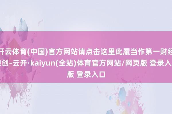 开云体育(中国)官方网站请点击这里此履当作第一财经原创-云开·kaiyun(全站)体育官方网站/网页版 登录入口