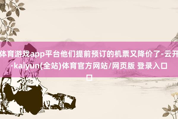体育游戏app平台他们提前预订的机票又降价了-云开·kaiyun(全站)体育官方网站/网页版 登录入口