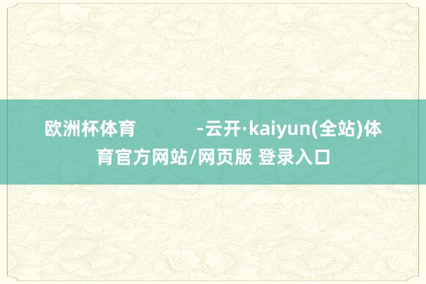 欧洲杯体育            -云开·kaiyun(全站)体育官方网站/网页版 登录入口