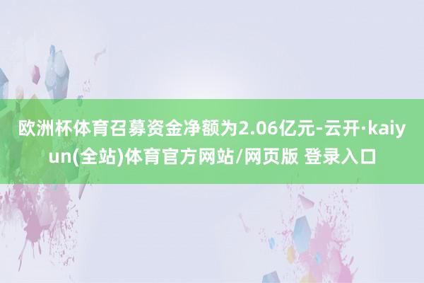 欧洲杯体育召募资金净额为2.06亿元-云开·kaiyun(全站)体育官方网站/网页版 登录入口