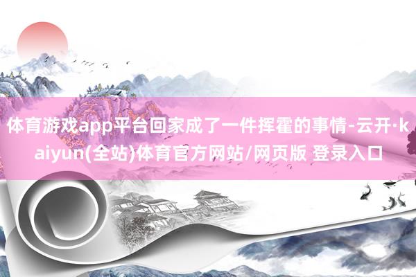 体育游戏app平台回家成了一件挥霍的事情-云开·kaiyun(全站)体育官方网站/网页版 登录入口