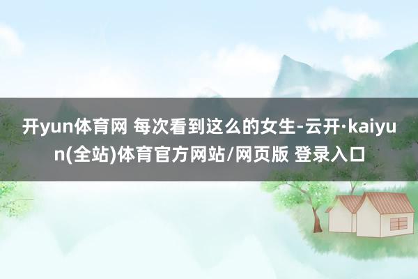 开yun体育网 每次看到这么的女生-云开·kaiyun(全站)体育官方网站/网页版 登录入口