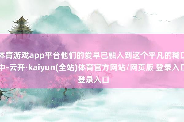 体育游戏app平台他们的爱早已融入到这个平凡的糊口中-云开·kaiyun(全站)体育官方网站/网页版 登录入口