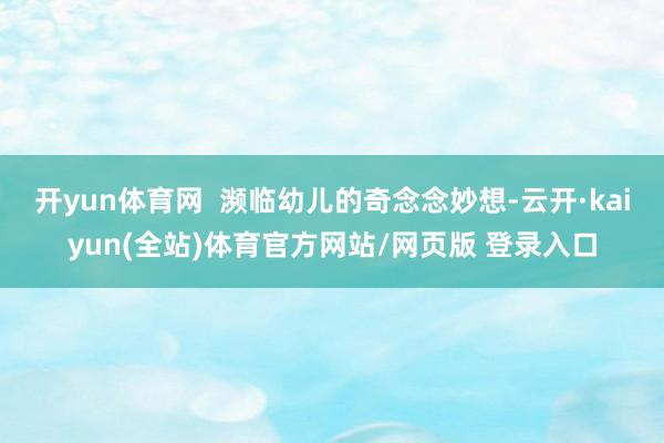 开yun体育网 濒临幼儿的奇念念妙想-云开·kaiyun(全站)体育官方网站/网页版 登录入口