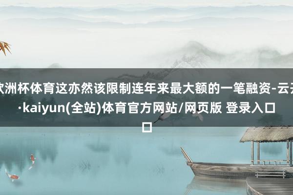 欧洲杯体育这亦然该限制连年来最大额的一笔融资-云开·kaiyun(全站)体育官方网站/网页版 登录入口