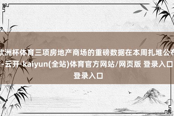 欧洲杯体育三项房地产商场的重磅数据在本周扎堆公布-云开·kaiyun(全站)体育官方网站/网页版 登录入口