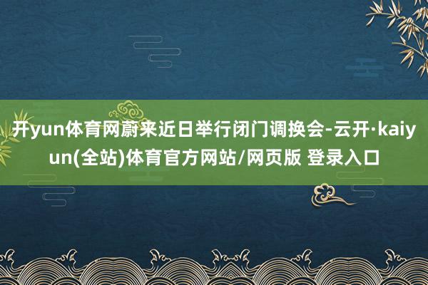 开yun体育网蔚来近日举行闭门调换会-云开·kaiyun(全站)体育官方网站/网页版 登录入口