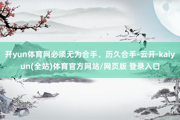 开yun体育网必须无为合手、历久合手-云开·kaiyun(全站)体育官方网站/网页版 登录入口