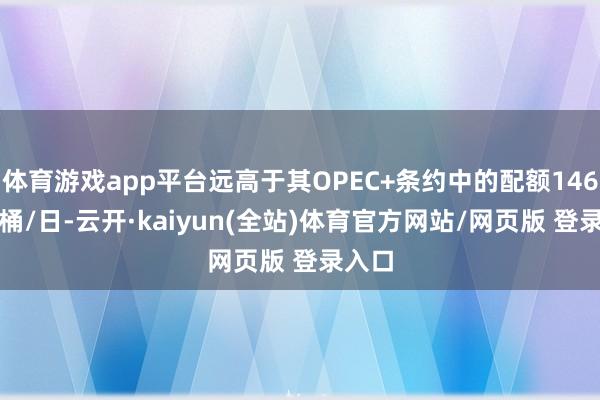 体育游戏app平台远高于其OPEC+条约中的配额146.8万桶/日-云开·kaiyun(全站)体育官方网站/网页版 登录入口