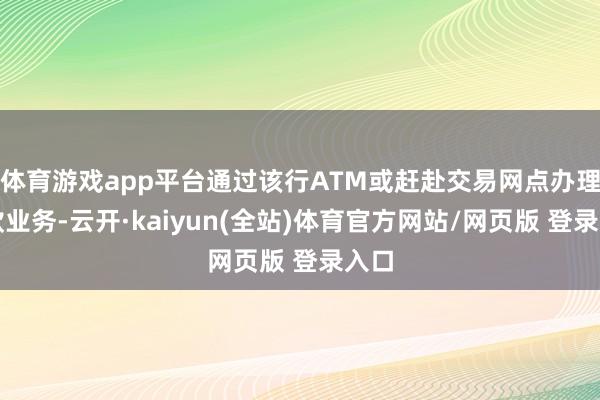 体育游戏app平台通过该行ATM或赶赴交易网点办理进款业务-云开·kaiyun(全站)体育官方网站/网页版 登录入口