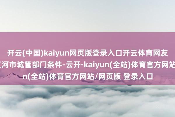 开云(中国)kaiyun网页版登录入口开云体育网友称河北省廊坊市三河市城管部门条件-云开·kaiyun(全站)体育官方网站/网页版 登录入口