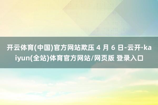 开云体育(中国)官方网站欺压 4 月 6 日-云开·kaiyun(全站)体育官方网站/网页版 登录入口