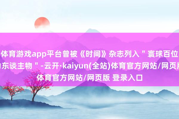体育游戏app平台曾被《时间》杂志列入"寰球百位最具影响力东谈主物"-云开·kaiyun(全站)体育官方网站/网页版 登录入口