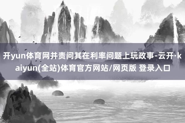 开yun体育网并责问其在利率问题上玩政事-云开·kaiyun(全站)体育官方网站/网页版 登录入口
