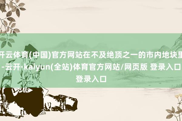 开云体育(中国)官方网站在不及绝顶之一的市内地块里-云开·kaiyun(全站)体育官方网站/网页版 登录入口
