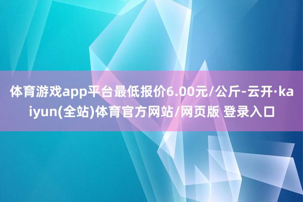 体育游戏app平台最低报价6.00元/公斤-云开·kaiyun(全站)体育官方网站/网页版 登录入口