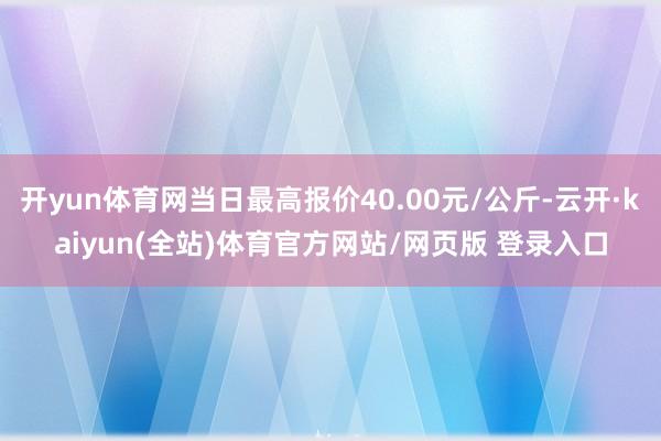 开yun体育网当日最高报价40.00元/公斤-云开·kaiyun(全站)体育官方网站/网页版 登录入口