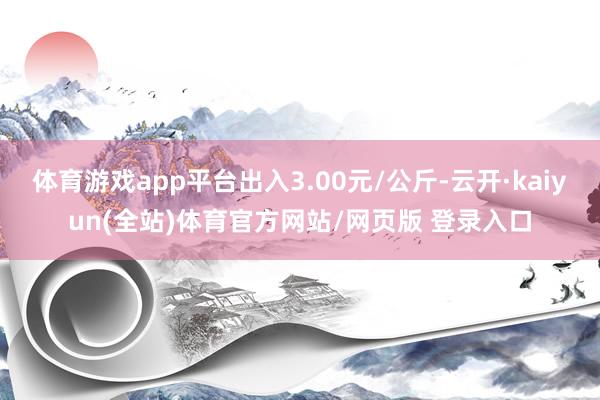 体育游戏app平台出入3.00元/公斤-云开·kaiyun(全站)体育官方网站/网页版 登录入口