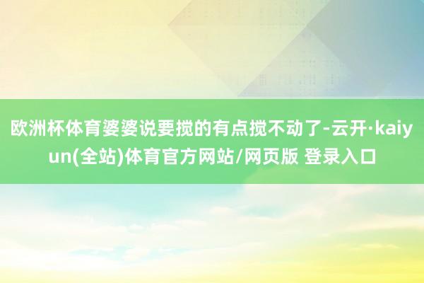 欧洲杯体育婆婆说要搅的有点搅不动了-云开·kaiyun(全站)体育官方网站/网页版 登录入口