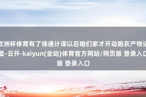 欧洲杯体育有了绿通计谋以后咱们家才开动跑农产物运载-云开·kaiyun(全站)体育官方网站/网页版 登录入口