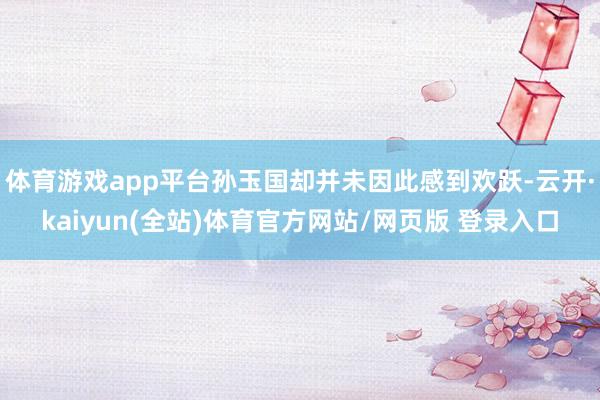 体育游戏app平台孙玉国却并未因此感到欢跃-云开·kaiyun(全站)体育官方网站/网页版 登录入口