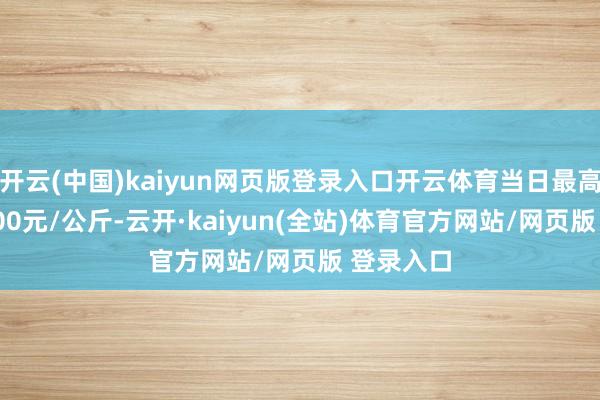 开云(中国)kaiyun网页版登录入口开云体育当日最高报价20.00元/公斤-云开·kaiyun(全站)体育官方网站/网页版 登录入口