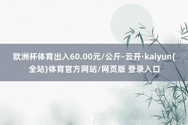 欧洲杯体育出入60.00元/公斤-云开·kaiyun(全站)体育官方网站/网页版 登录入口