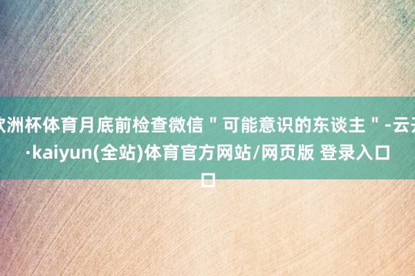 欧洲杯体育月底前检查微信＂可能意识的东谈主＂-云开·kaiyun(全站)体育官方网站/网页版 登录入口