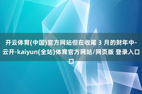 开云体育(中国)官方网站　　但在收尾 3 月的财年中-云开·kaiyun(全站)体育官方网站/网页版 登录入口