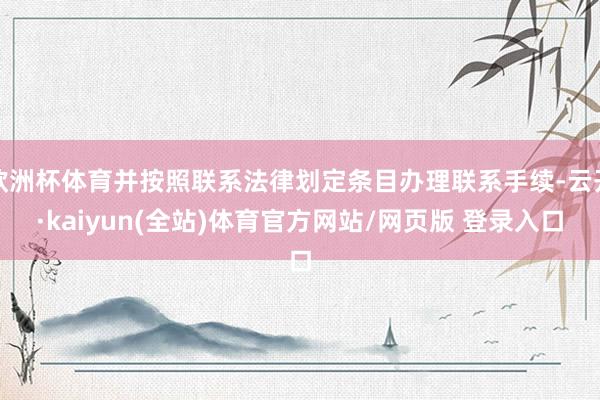 欧洲杯体育并按照联系法律划定条目办理联系手续-云开·kaiyun(全站)体育官方网站/网页版 登录入口