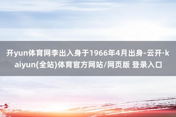 开yun体育网李出入身于1966年4月出身-云开·kaiyun(全站)体育官方网站/网页版 登录入口