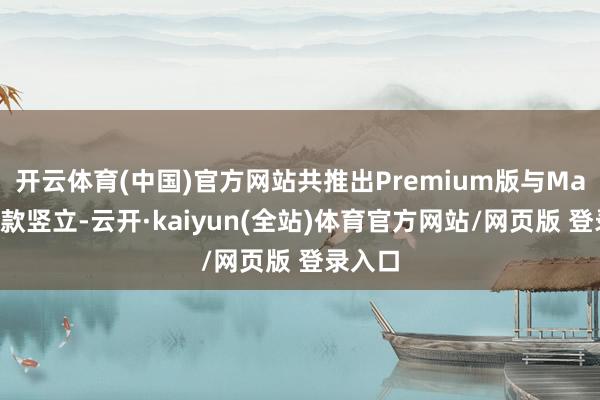 开云体育(中国)官方网站共推出Premium版与Max版两款竖立-云开·kaiyun(全站)体育官方网站/网页版 登录入口