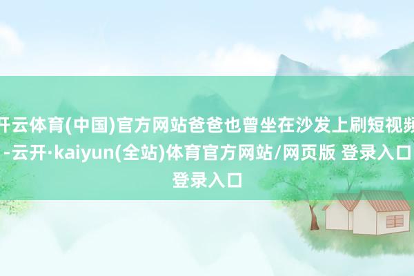 开云体育(中国)官方网站爸爸也曾坐在沙发上刷短视频-云开·kaiyun(全站)体育官方网站/网页版 登录入口