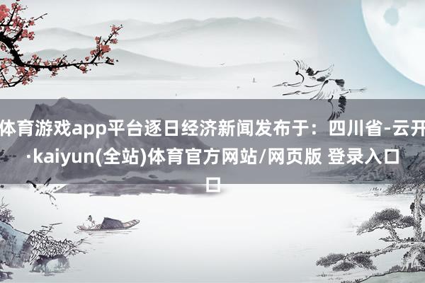 体育游戏app平台逐日经济新闻发布于：四川省-云开·kaiyun(全站)体育官方网站/网页版 登录入口