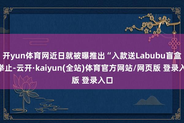 开yun体育网近日就被曝推出“入款送Labubu盲盒”举止-云开·kaiyun(全站)体育官方网站/网页版 登录入口