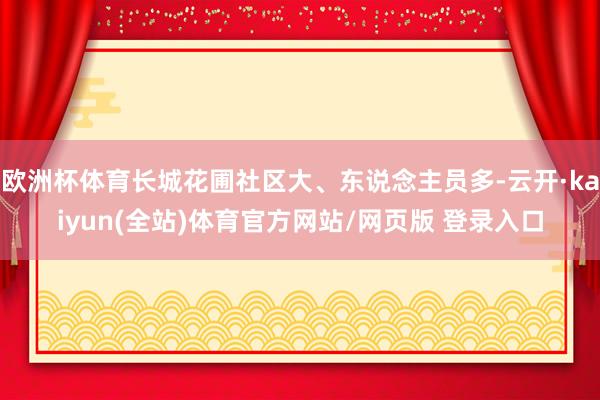 欧洲杯体育长城花圃社区大、东说念主员多-云开·kaiyun(全站)体育官方网站/网页版 登录入口