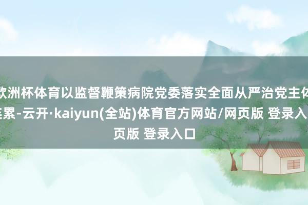 欧洲杯体育以监督鞭策病院党委落实全面从严治党主体连累-云开·kaiyun(全站)体育官方网站/网页版 登录入口
