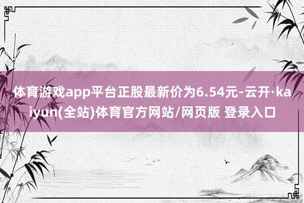 体育游戏app平台正股最新价为6.54元-云开·kaiyun(全站)体育官方网站/网页版 登录入口