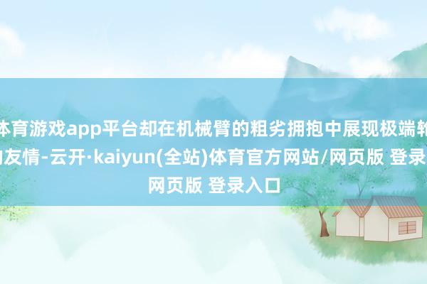 体育游戏app平台却在机械臂的粗劣拥抱中展现极端轮番的友情-云开·kaiyun(全站)体育官方网站/网页版 登录入口