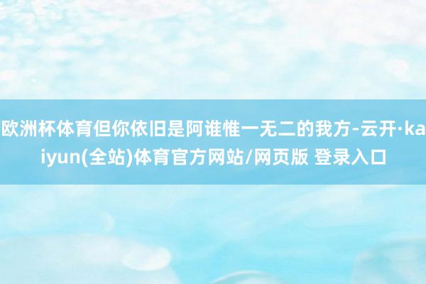 欧洲杯体育但你依旧是阿谁惟一无二的我方-云开·kaiyun(全站)体育官方网站/网页版 登录入口