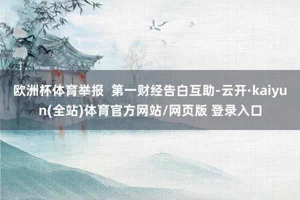 欧洲杯体育举报  第一财经告白互助-云开·kaiyun(全站)体育官方网站/网页版 登录入口
